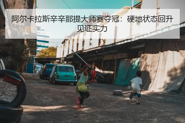 阿尔卡拉斯辛辛那提大师赛夺冠：硬地状态回升见证实力